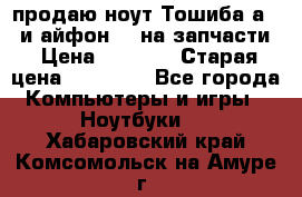 продаю ноут.Тошиба а210 и айфон 4s на запчасти › Цена ­ 1 500 › Старая цена ­ 32 000 - Все города Компьютеры и игры » Ноутбуки   . Хабаровский край,Комсомольск-на-Амуре г.